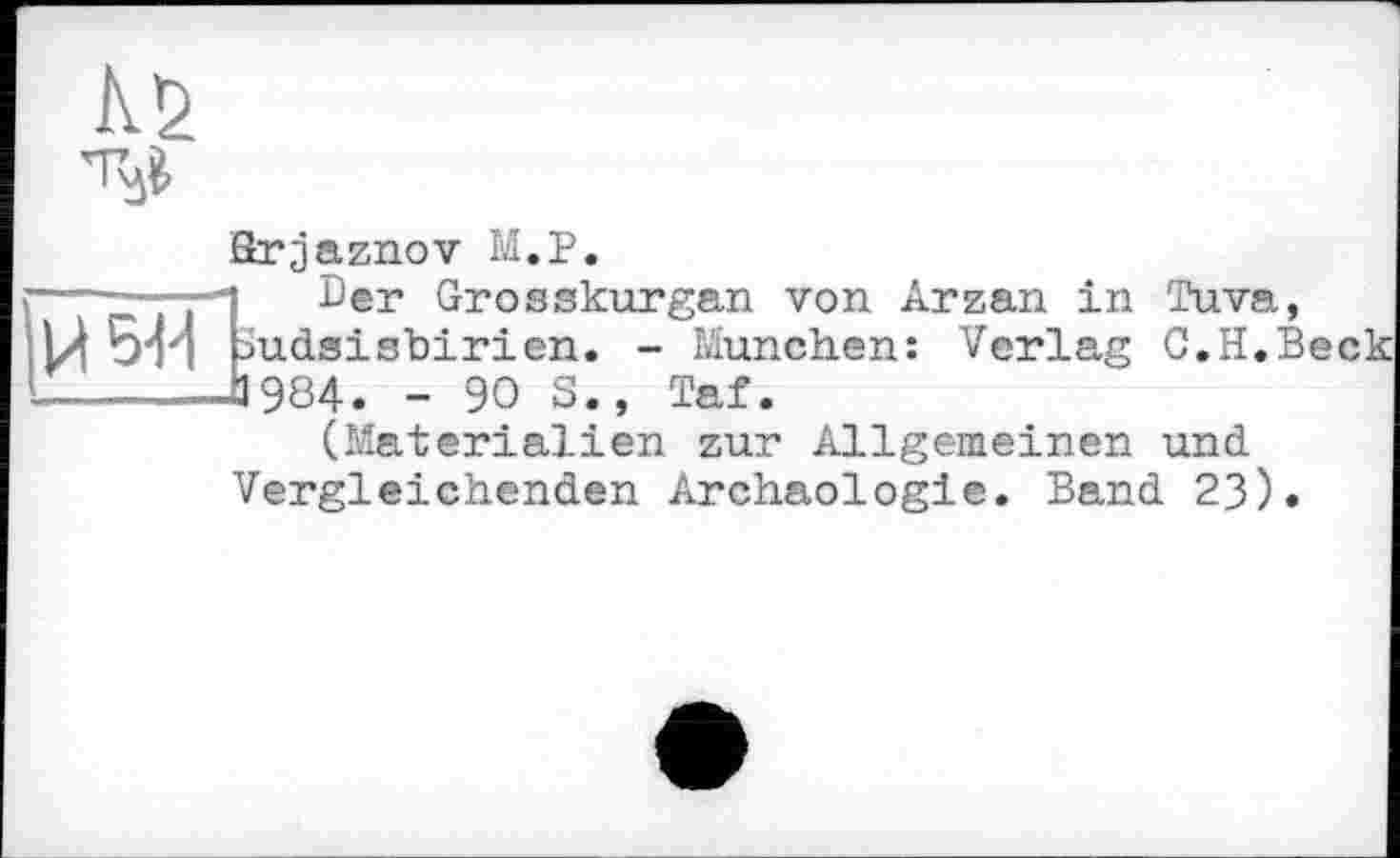 ﻿Kr2
Brjaznov M.P.
---“ТТЛ ^®r ^rosskurgan von Arzan in Tuva, Hw Uudsisbirien. - München: Verlag C.H.Beck ---—J984. - 90 S., Taf.
(Materialien zur Allgemeinen und Vergleichenden Archäologie. Band 23).